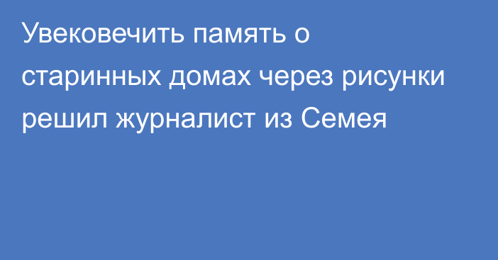 Увековечить память о старинных домах через рисунки решил журналист из Семея