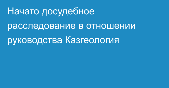 Начато досудебное расследование в отношении руководства Казгеология