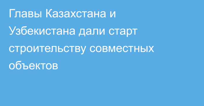 Главы Казахстана и Узбекистана дали старт строительству совместных объектов