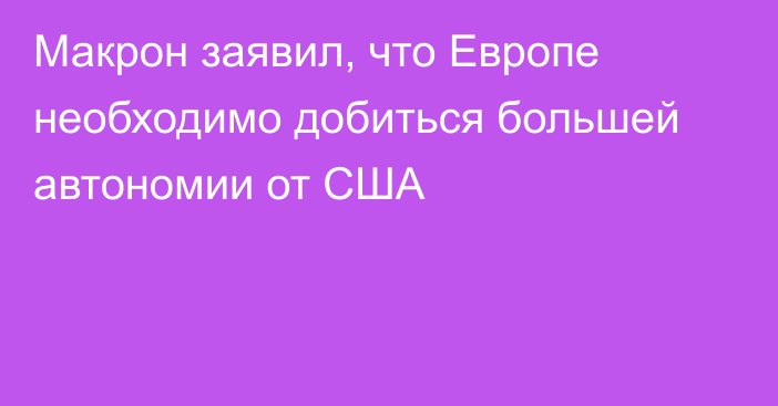 Макрон заявил, что Европе необходимо добиться большей автономии от США