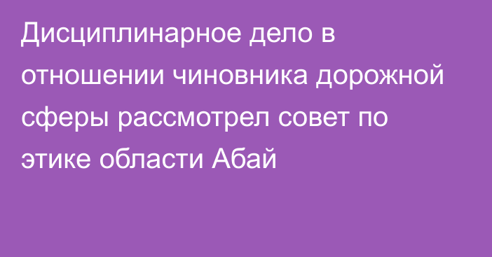 Дисциплинарное дело в отношении чиновника дорожной сферы рассмотрел совет по этике области Абай