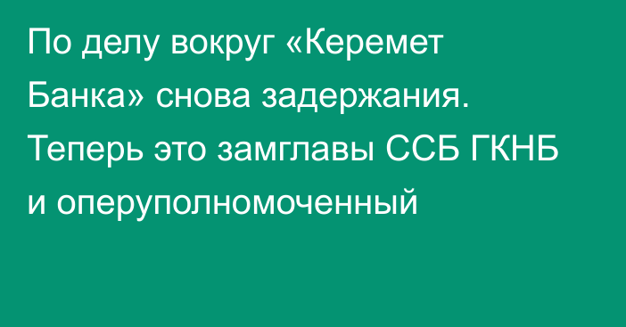 По делу вокруг «Керемет Банка» снова задержания. Теперь это замглавы ССБ ГКНБ и оперуполномоченный