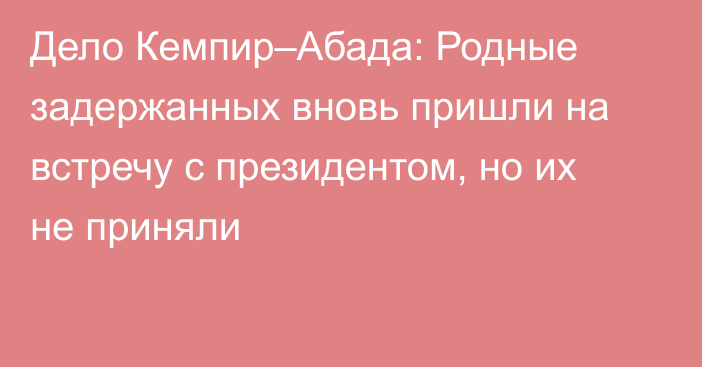 Дело Кемпир–Абада: Родные задержанных вновь пришли на встречу с президентом, но их не приняли