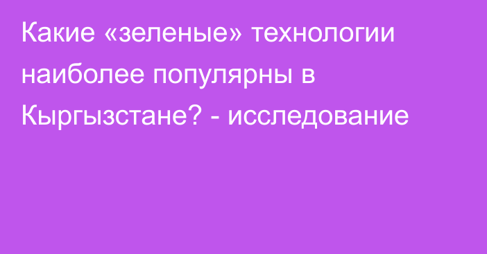 Какие «зеленые» технологии наиболее популярны в Кыргызстане? - исследование