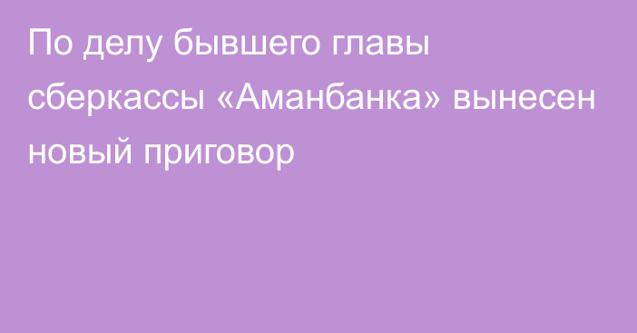 По делу бывшего главы сберкассы «Аманбанка» вынесен новый приговор