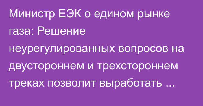 Министр ЕЭК о едином рынке газа: Решение неурегулированных вопросов на двустороннем и трехстороннем треках позволит выработать согласованный подход