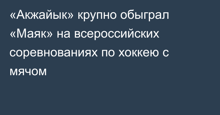 «Акжайык» крупно обыграл «Маяк» на всероссийских соревнованиях по хоккею с мячом