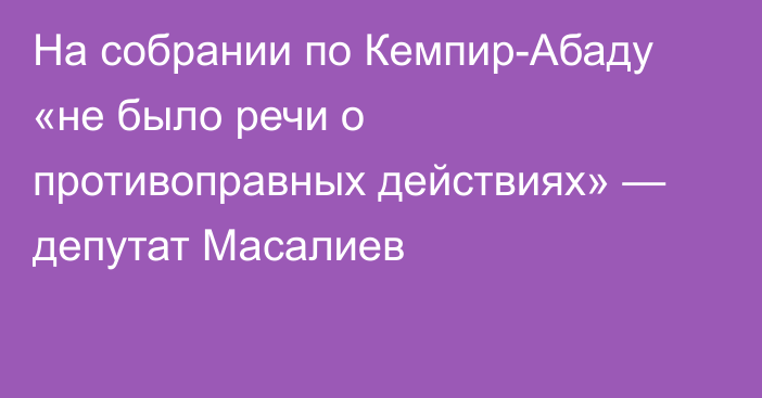 На собрании по Кемпир-Абаду «не было речи о противоправных действиях» — депутат Масалиев