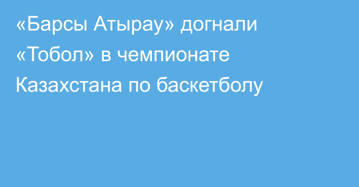 «Барсы Атырау» догнали «Тобол» в чемпионате Казахстана по баскетболу