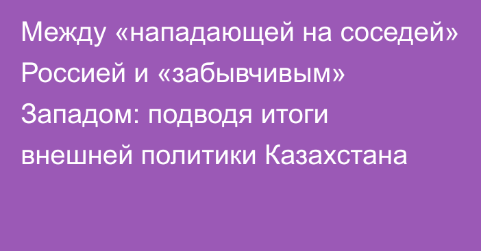 Между «нападающей на соседей» Россией и «забывчивым» Западом: подводя итоги внешней политики Казахстана