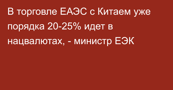 В торговле ЕАЭС с Китаем уже порядка 20-25% идет в нацвалютах, - министр ЕЭК