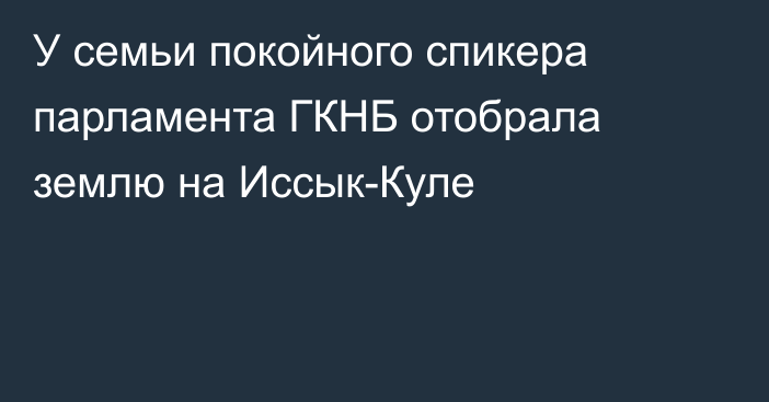 У семьи покойного спикера парламента ГКНБ отобрала землю на Иссык-Куле