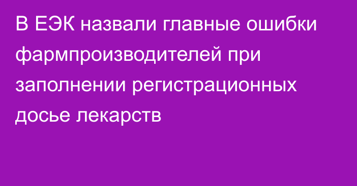 В ЕЭК назвали главные ошибки фармпроизводителей при заполнении регистрационных досье лекарств