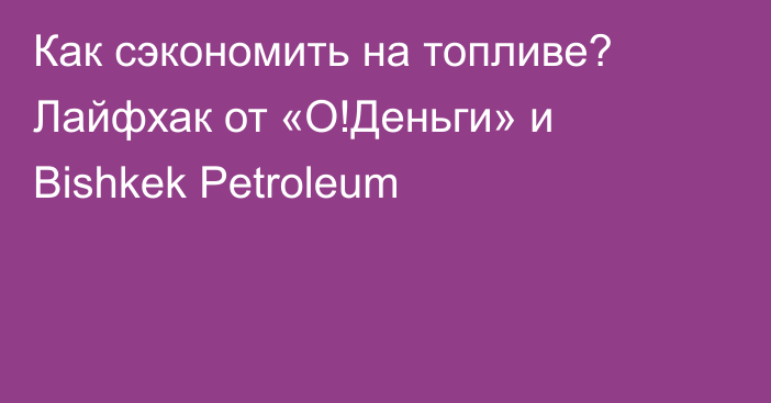 Как сэкономить на топливе? Лайфхак от «О!Деньги» и Bishkek Petroleum 