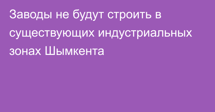 Заводы не будут строить в существующих индустриальных зонах Шымкента