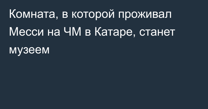 Комната, в которой проживал Месси на ЧМ в Катаре, станет музеем