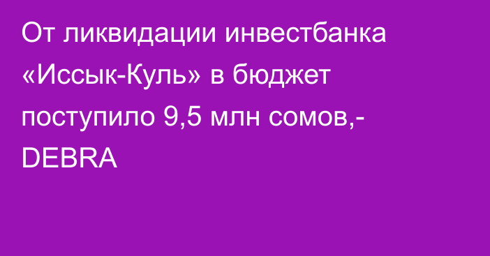 От ликвидации инвестбанка «Иссык-Куль» в бюджет поступило 9,5 млн сомов,- DEBRA