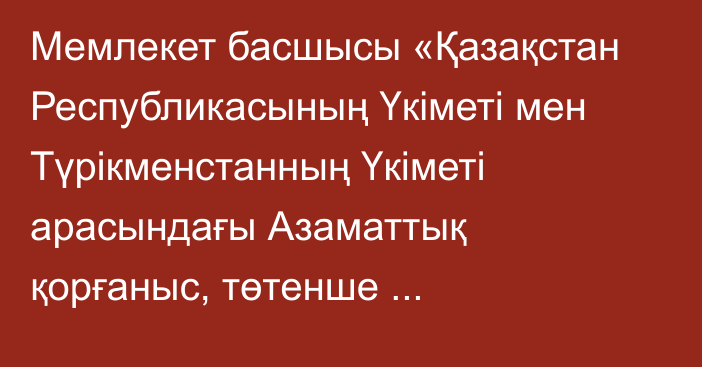 Мемлекет басшысы «Қазақстан Республикасының Үкіметі мен Түрікменстанның Үкіметі арасындағы Азаматтық қорғаныс, төтенше жағдайлардың алдын алу және оларды жою саласындағы ынтымақтастық туралы келісімді ратификациялау туралы» Қазақстан Республикасының Заңына қол қойды