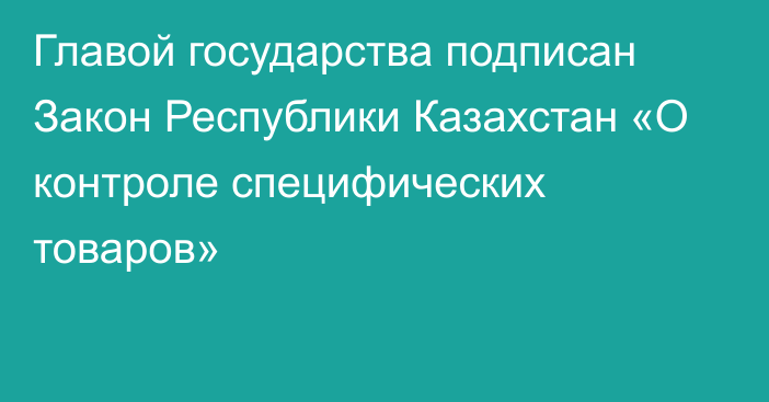 Главой государства подписан Закон Республики Казахстан «О контроле специфических товаров»