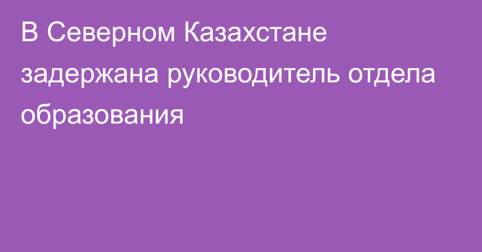 В Северном Казахстане задержана руководитель отдела образования