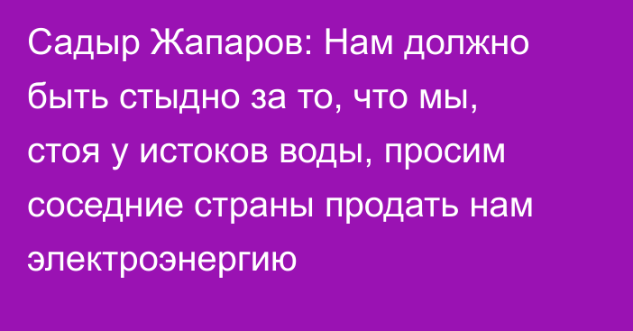 Садыр Жапаров: Нам должно быть стыдно за то, что мы, стоя у истоков воды, просим соседние страны продать нам электроэнергию