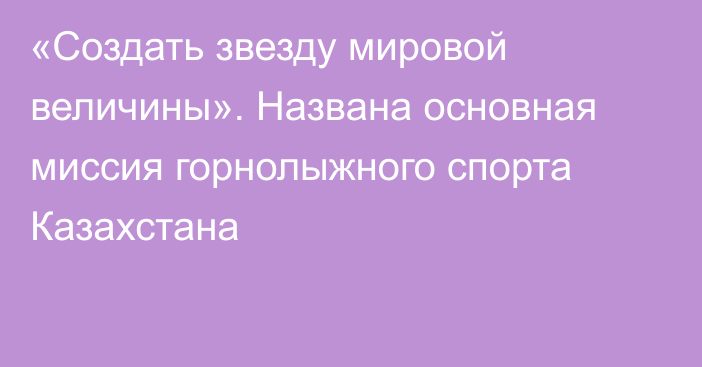 «Создать звезду мировой величины». Названа основная миссия горнолыжного спорта Казахстана