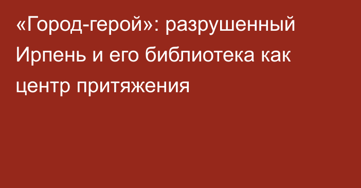 «Город-герой»: разрушенный Ирпень и его библиотека как центр притяжения