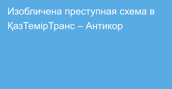 Изобличена преступная схема в ҚазТемірТранс – Антикор