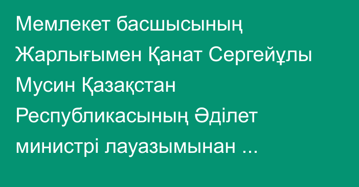 Мемлекет басшысының Жарлығымен Қанат Сергейұлы Мусин Қазақстан Республикасының Әділет министрі лауазымынан босатылды