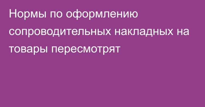 Нормы по оформлению сопроводительных накладных на товары пересмотрят