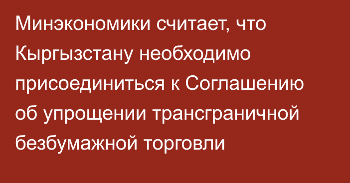 Минэкономики считает, что Кыргызстану необходимо присоединиться  к Соглашению об упрощении трансграничной безбумажной торговли