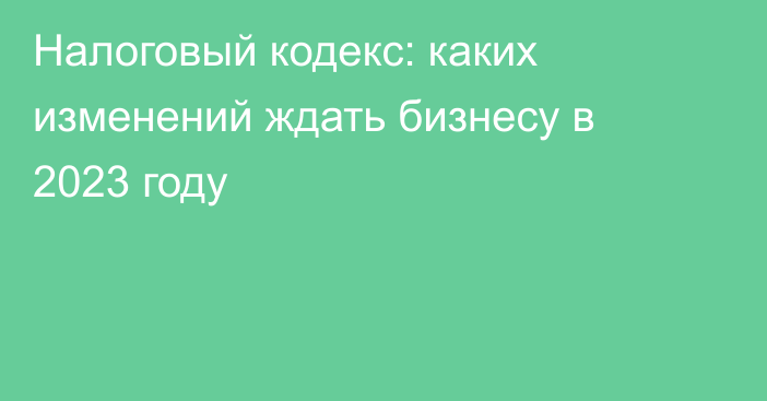 Налоговый кодекс: каких изменений ждать бизнесу в 2023 году