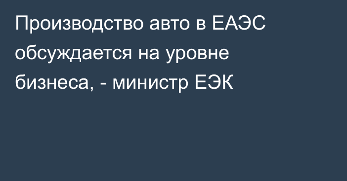 Производство авто в ЕАЭС обсуждается на уровне бизнеса, - министр ЕЭК