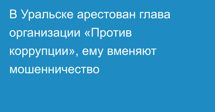 В Уральске арестован глава организации «Против коррупции», ему вменяют мошенничество