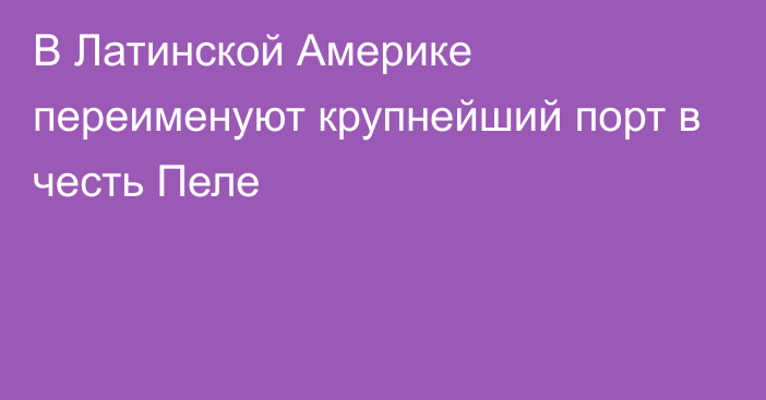 В Латинской Америке переименуют крупнейший порт в честь Пеле