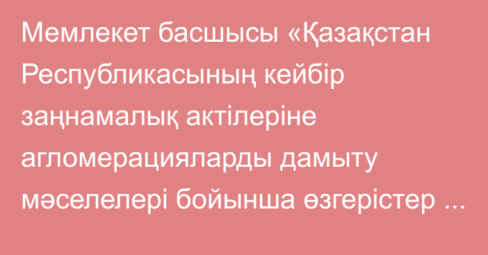 Мемлекет басшысы «Қазақстан Республикасының кейбір заңнамалық актілеріне агломерацияларды дамыту мәселелері бойынша өзгерістер мен толықтырулар енгізу туралы» Қазақстан Республикасының Заңына қол қойды