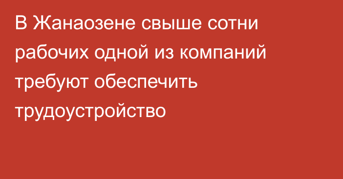 В Жанаозене свыше сотни рабочих одной из компаний требуют обеспечить трудоустройство