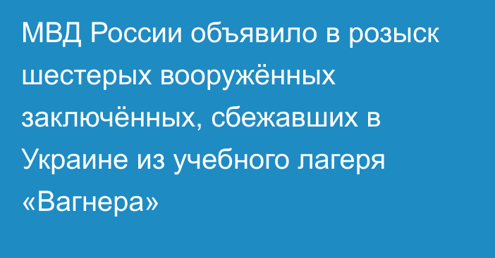 МВД России объявило в розыск шестерых вооружённых заключённых, сбежавших в Украине из учебного лагеря «Вагнера»