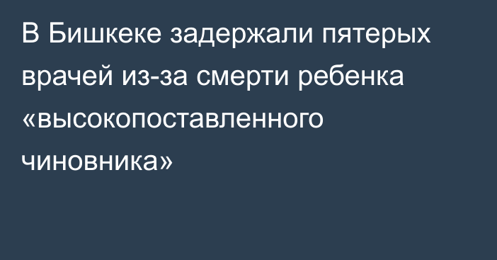 В Бишкеке задержали пятерых врачей из-за смерти ребенка «высокопоставленного чиновника»