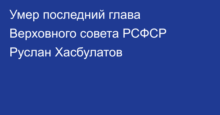 Умер последний глава Верховного совета РСФСР Руслан Хасбулатов