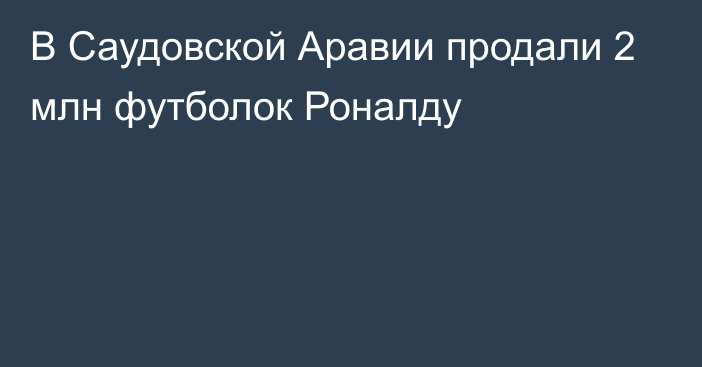 В Саудовской Аравии продали 2 млн футболок Роналду