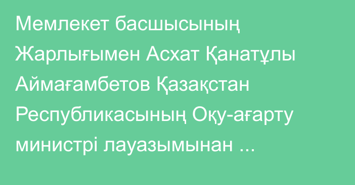 Мемлекет басшысының Жарлығымен Асхат Қанатұлы Аймағамбетов Қазақстан Республикасының Оқу-ағарту министрі лауазымынан босатылды