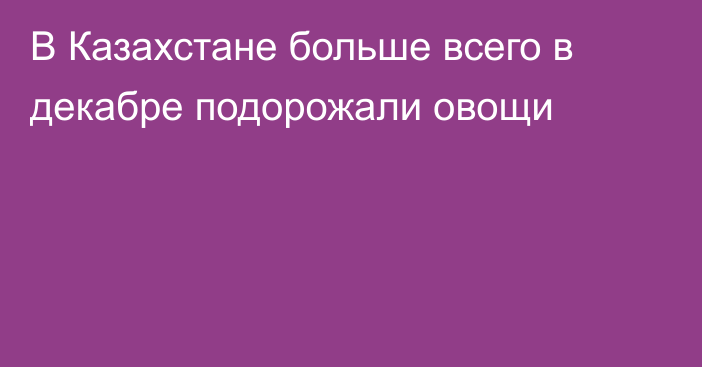 В Казахстане больше всего в декабре подорожали овощи