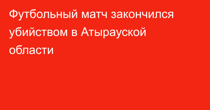 Футбольный матч закончился убийством в Атырауской области