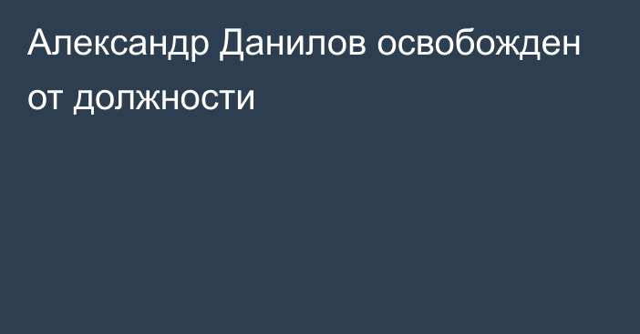 Александр Данилов освобожден от должности