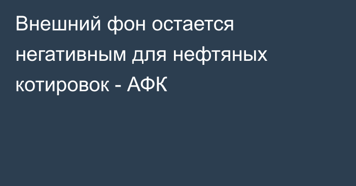 Внешний фон остается негативным для нефтяных котировок - АФК