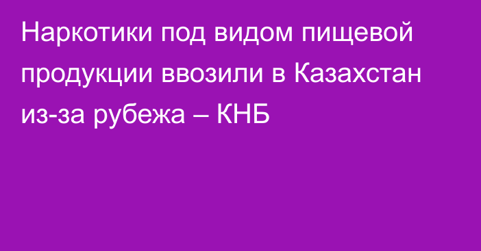 Наркотики под видом пищевой продукции ввозили в Казахстан из-за рубежа – КНБ