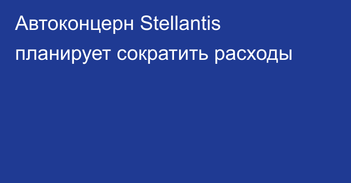 Автоконцерн Stellantis планирует сократить расходы