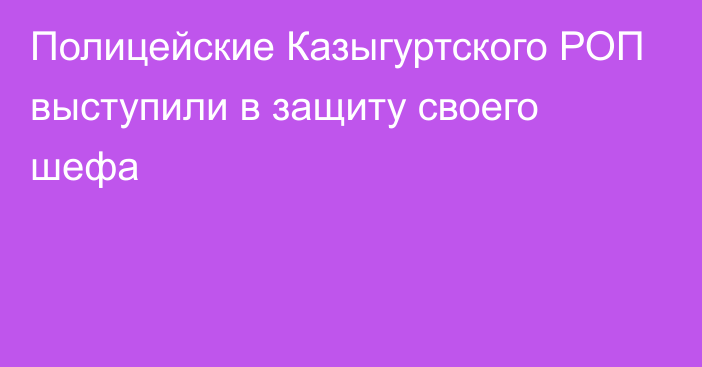 Полицейские Казыгуртского РОП выступили в защиту своего шефа