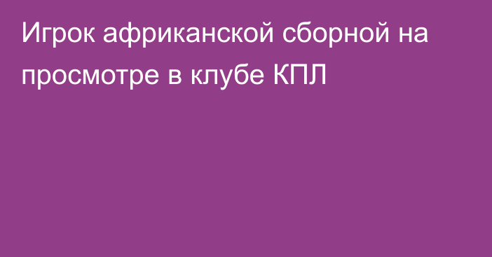 Игрок африканской сборной на просмотре в клубе КПЛ